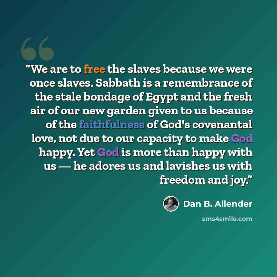 “We are to free the slaves because we were once slaves. Sabbath is a remembrance of the stale bondage of Egypt and the fresh air of our new garden given to us because of the faithfulness of God's covenantal love, not due to our capacity to make God happy. Yet God is more than happy with us — he…” quote by Dan B. Allender