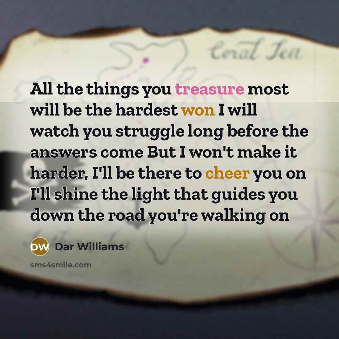 “All the things you treasure most will be the hardest won I will watch you struggle long before the answers come But I won't make it harder, I'll be there to cheer you on I'll shine the light that guides you down the road you're walking on” quote by Dar Williams