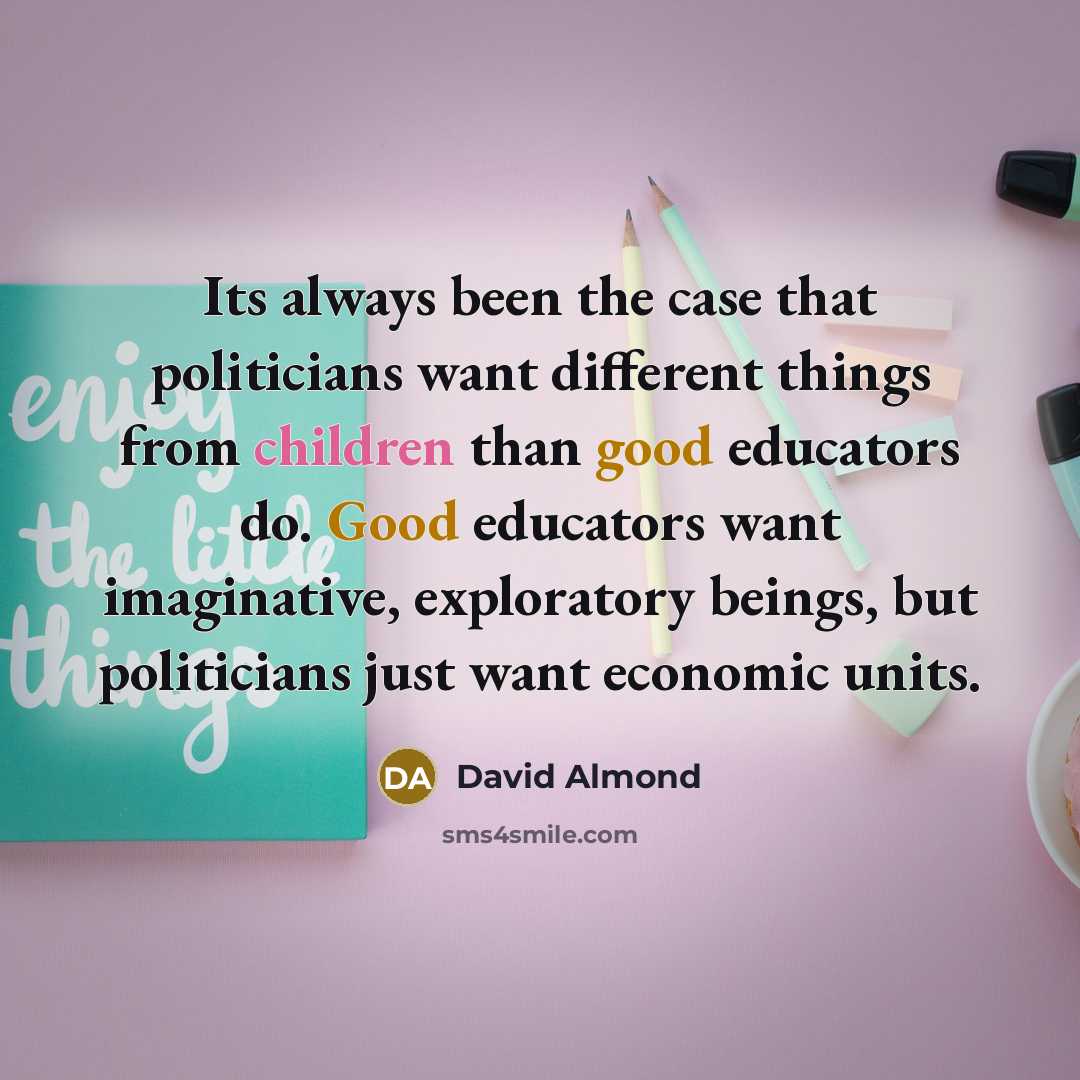 “Its always been the case that politicians want different things from children than good educators do. Good educators want imaginative, exploratory beings, but politicians just want economic units.” quote by David Almond