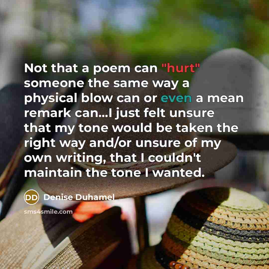 “Not that a poem can "hurt" someone the same way a physical blow can or even a mean remark can...I just felt unsure that my tone would be taken the right way and/or unsure of my own writing, that I couldn't maintain the tone I wanted.” quote by Denise Duhamel