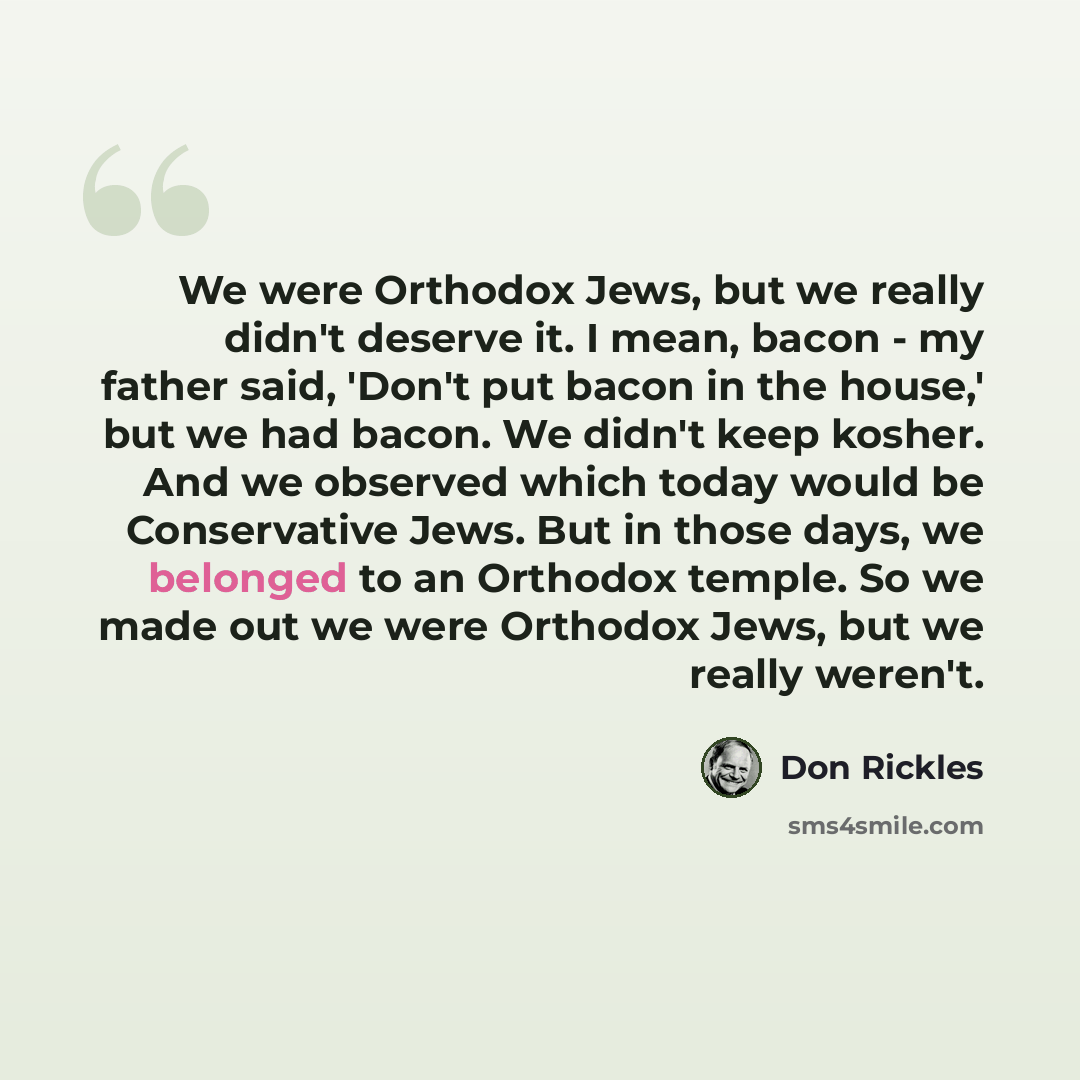 “We were Orthodox Jews, but we really didn't deserve it. I mean, bacon - my father said, 'Don't put bacon in the house,' but we had bacon. We didn't keep kosher. And we observed which today would be Conservative Jews. But in those days, we belonged to an Orthodox temple. So we made out we were…” quote by Don Rickles