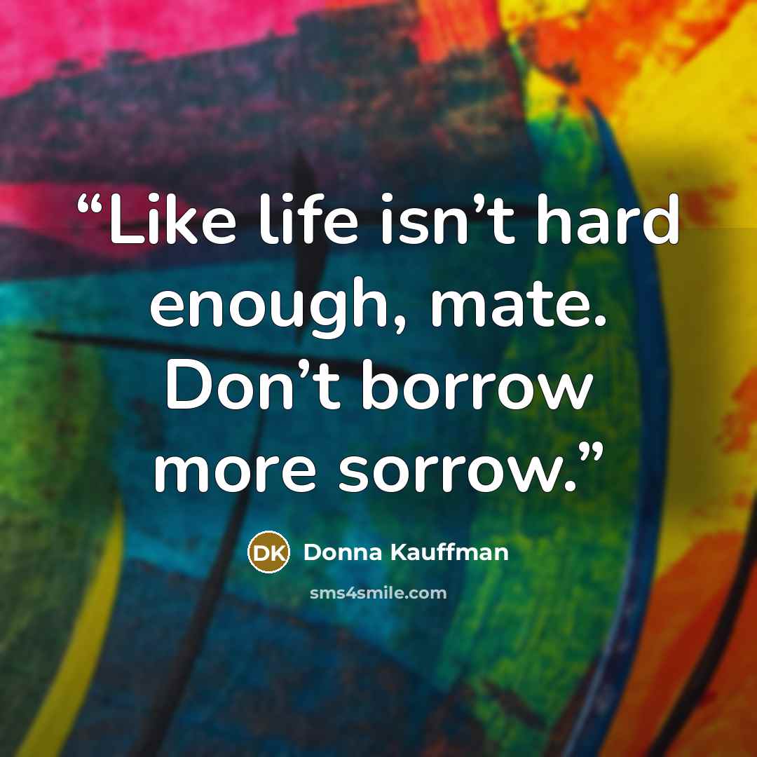 “Like life isn’t hard enough, mate. Don’t borrow more sorrow.” quote by Donna Kauffman
