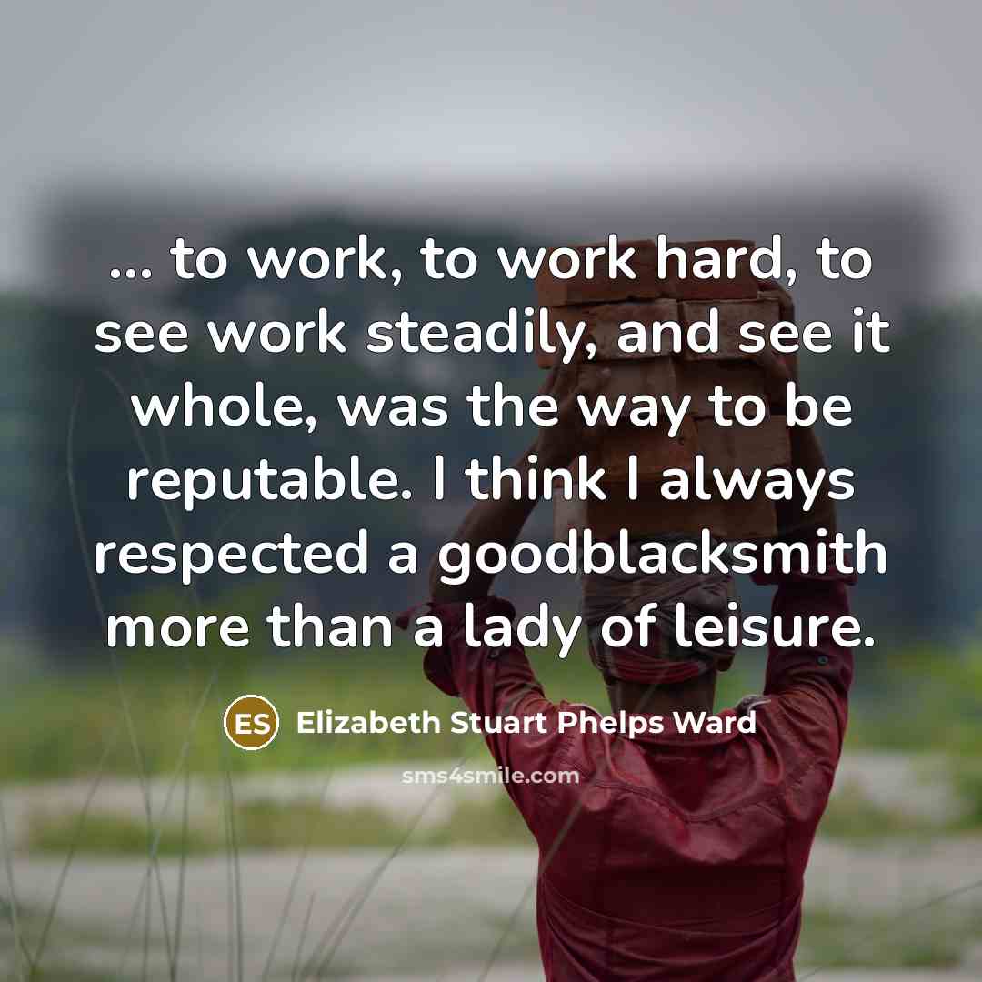 “... to work, to work hard, to see work steadily, and see it whole, was the way to be reputable. I think I always respected a goodblacksmith more than a lady of leisure.” quote by Elizabeth Stuart Phelps Ward