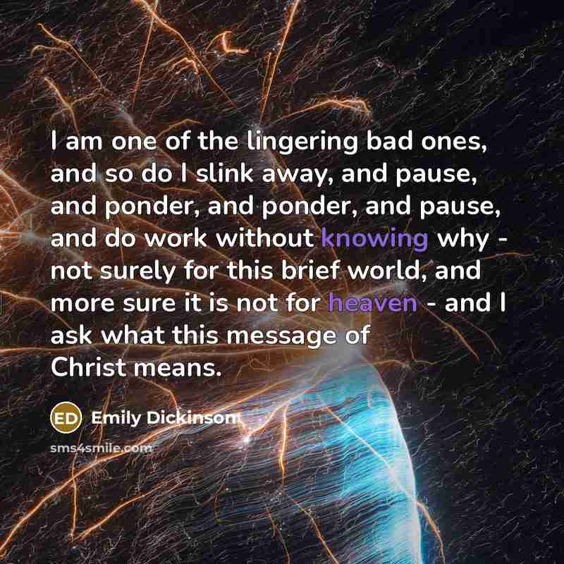 “I am one of the lingering bad ones, and so do I slink away, and pause, and ponder, and ponder, and pause, and do work without knowing why - not surely for this brief world, and more sure it is not for heaven - and I ask what this message of Christ means.” quote by Emily Dickinson