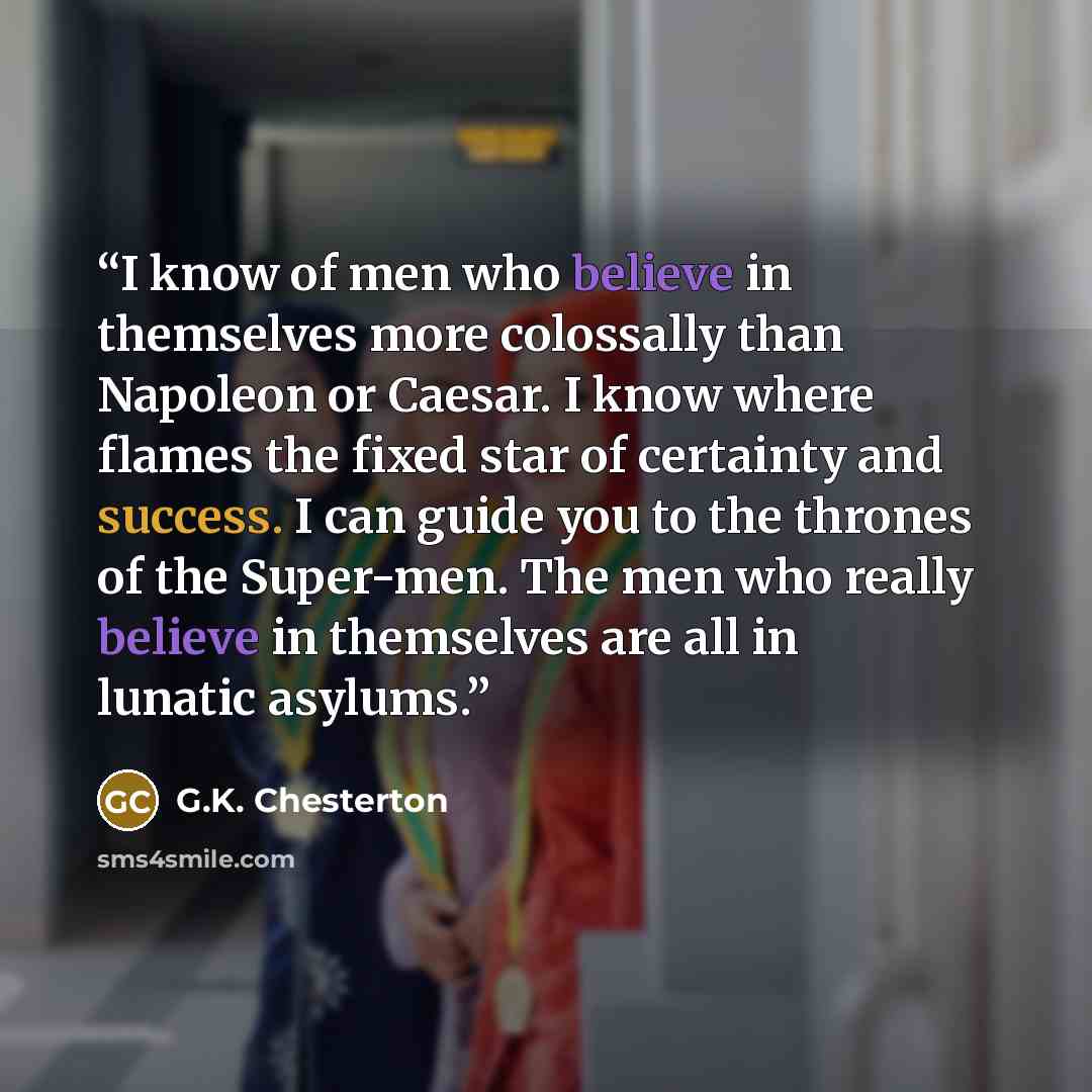 “I know of men who believe in themselves more colossally than Napoleon or Caesar. I know where flames the fixed star of certainty and success. I can guide you to the thrones of the Super-men. The men who really believe in themselves are all in lunatic asylums.” quote by G.K. Chesterton