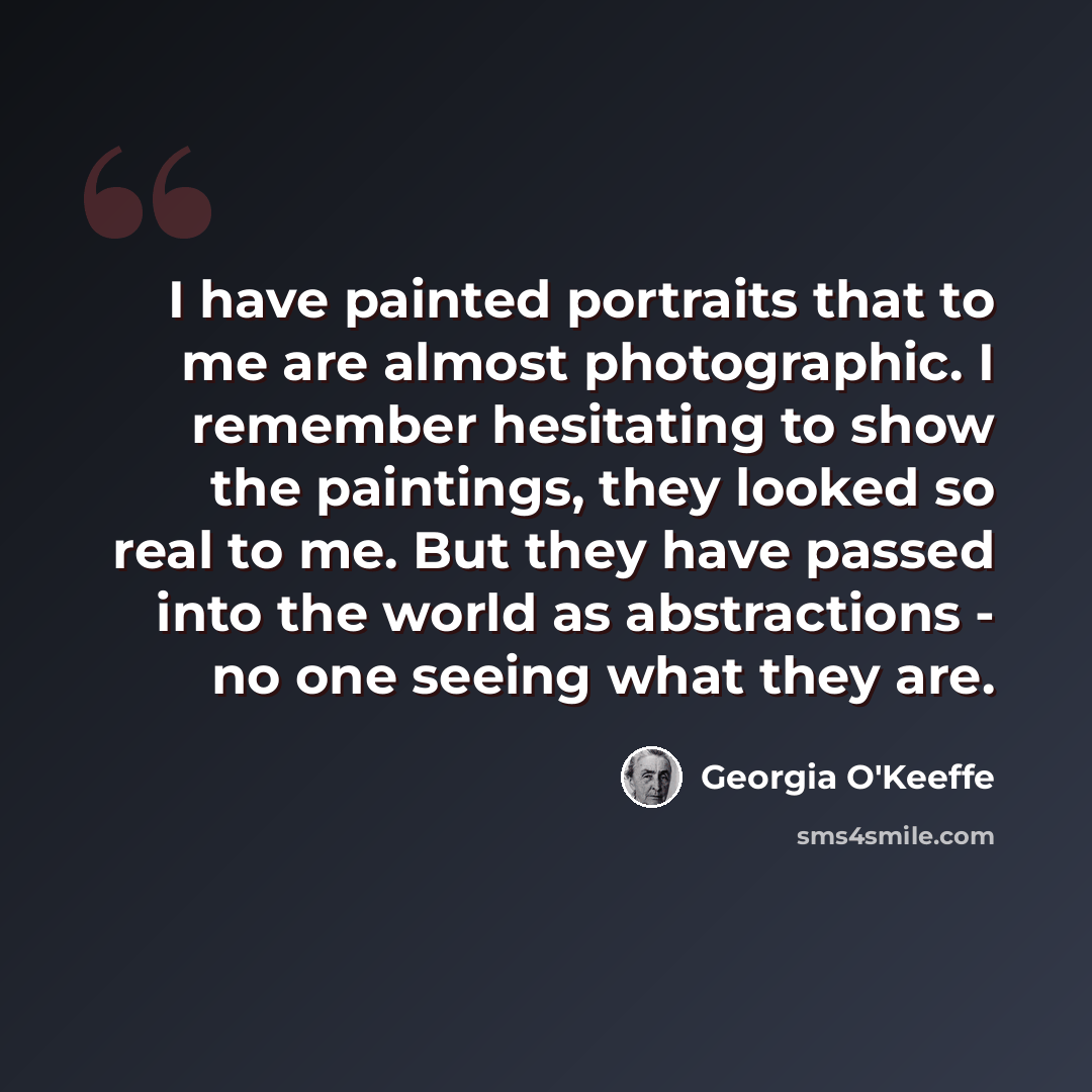 “I have painted portraits that to me are almost photographic. I remember hesitating to show the paintings, they looked so real to me. But they have passed into the world as abstractions - no one seeing what they are.” quote by Georgia O'Keeffe