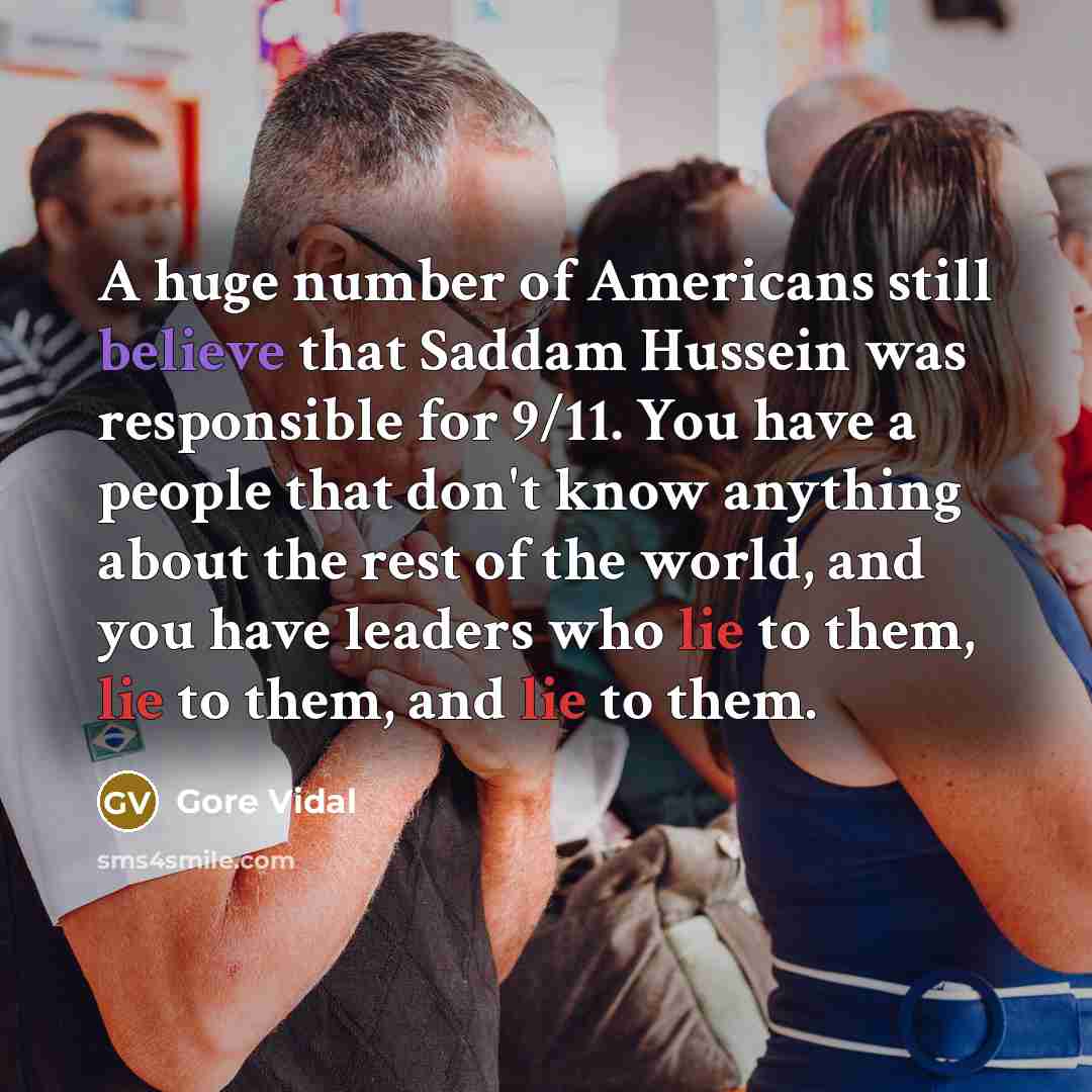 “A huge number of Americans still believe that Saddam Hussein was responsible for 9/11. You have a people that don't know anything about the rest of the world, and you have leaders who lie to them, lie to them, and lie to them.” quote by Gore Vidal