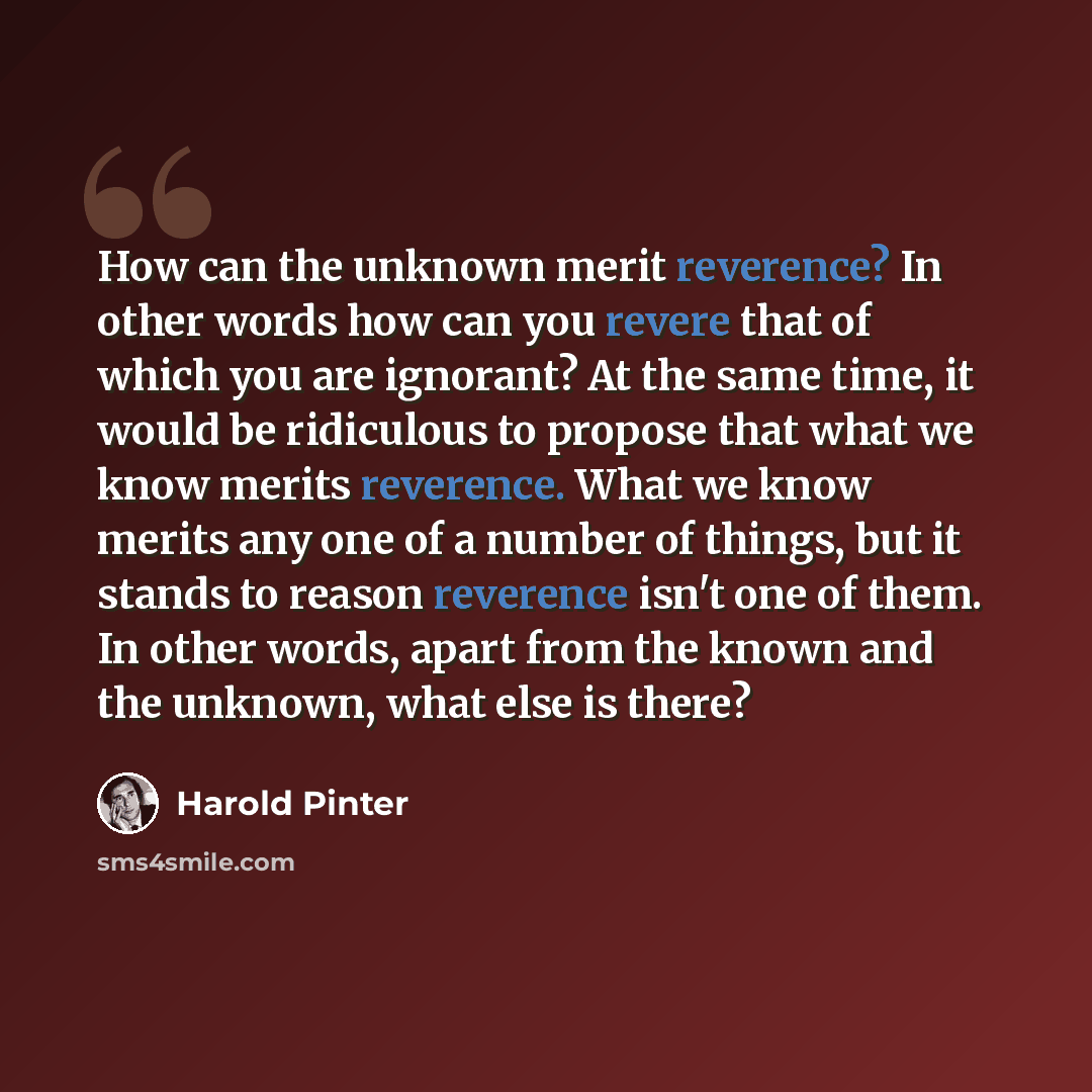 “How can the unknown merit reverence? In other words how can you revere that of which you are ignorant? At the same time, it would be ridiculous to propose that what we know merits reverence. What we know merits any one of a number of things, but it stands to reason reverence isn't one of them. In…” quote by Harold Pinter
