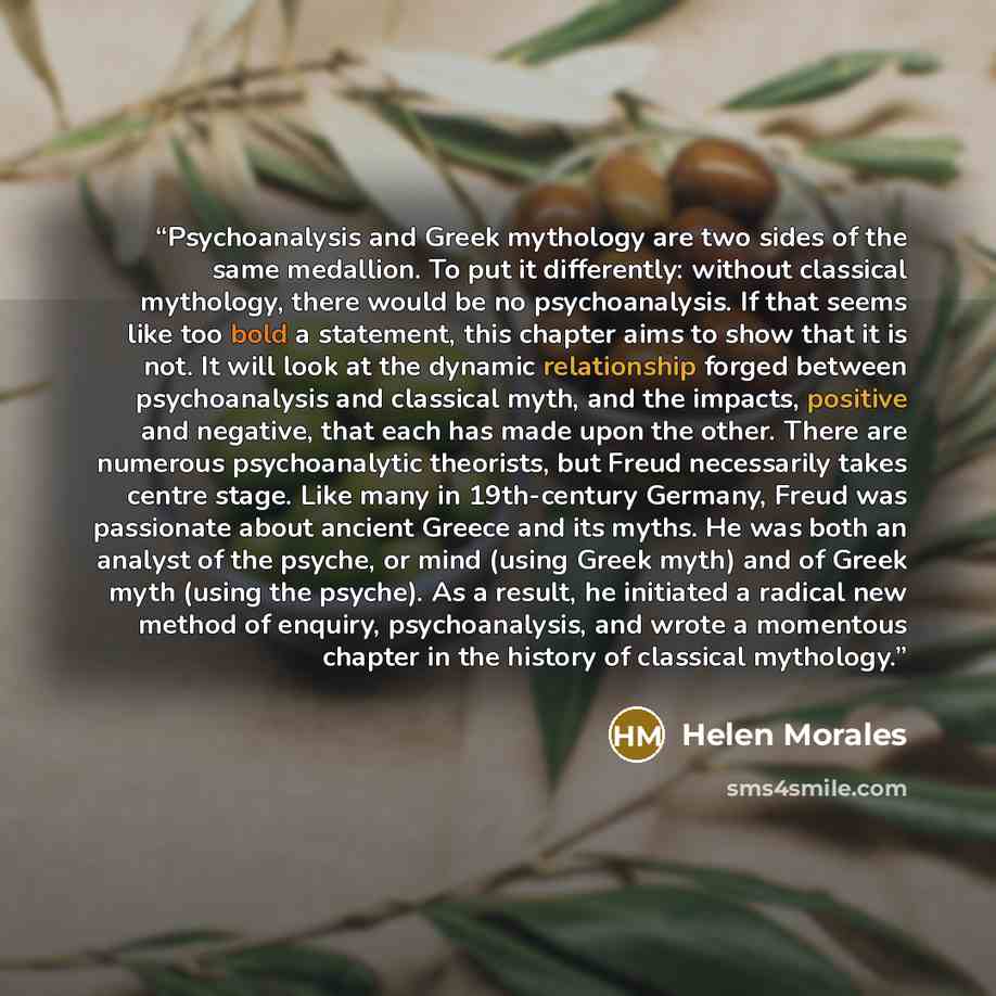 “Psychoanalysis and Greek mythology are two sides of the same medallion. To put it differently: without classical mythology, there would be no psychoanalysis. If that seems like too bold a statement, this chapter aims to show that it is not. It will look at the dynamic relationship forged between…” quote by Helen Morales