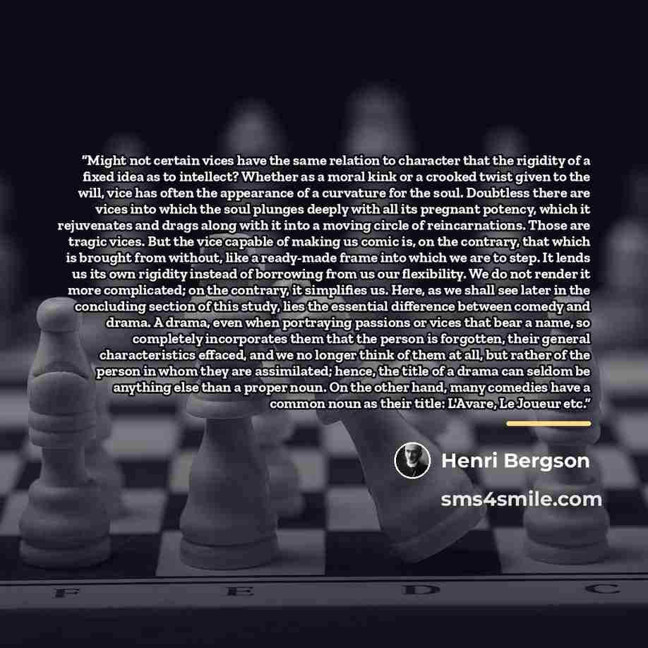 “Might not certain vices have the same relation to character that the rigidity of a fixed idea as to intellect? Whether as a moral kink or a crooked twist given to the will, vice has often the appearance of a curvature for the soul. Doubtless there are vices into which the soul plunges deeply with…” quote by Henri Bergson