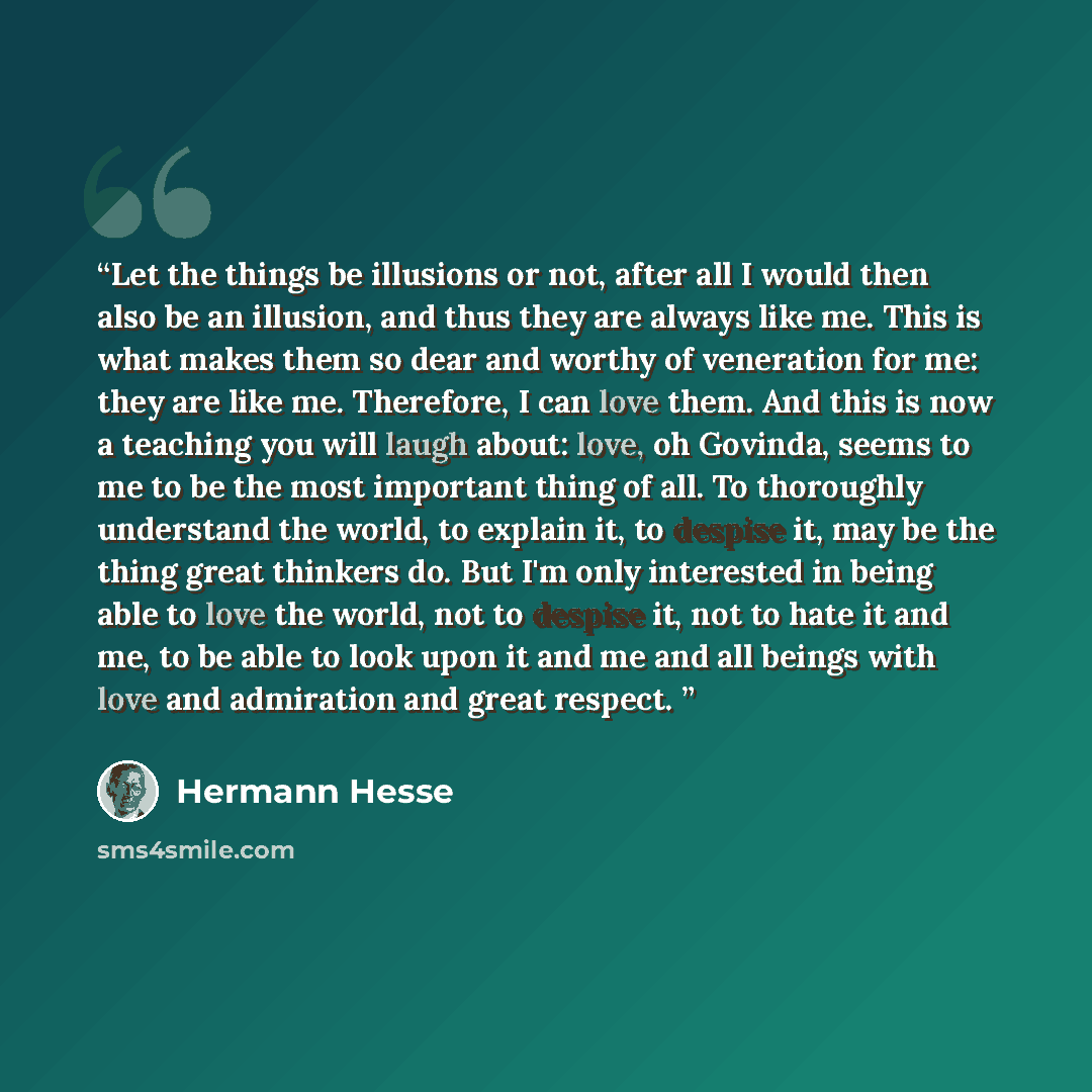“Let the things be illusions or not, after all I would then also be an illusion, and thus they are always like me. This is what makes them so dear and worthy of veneration for me: they are like me. Therefore, I can love them. And this is now a teaching you will laugh about: love, oh Govinda, seems…” quote by Hermann Hesse