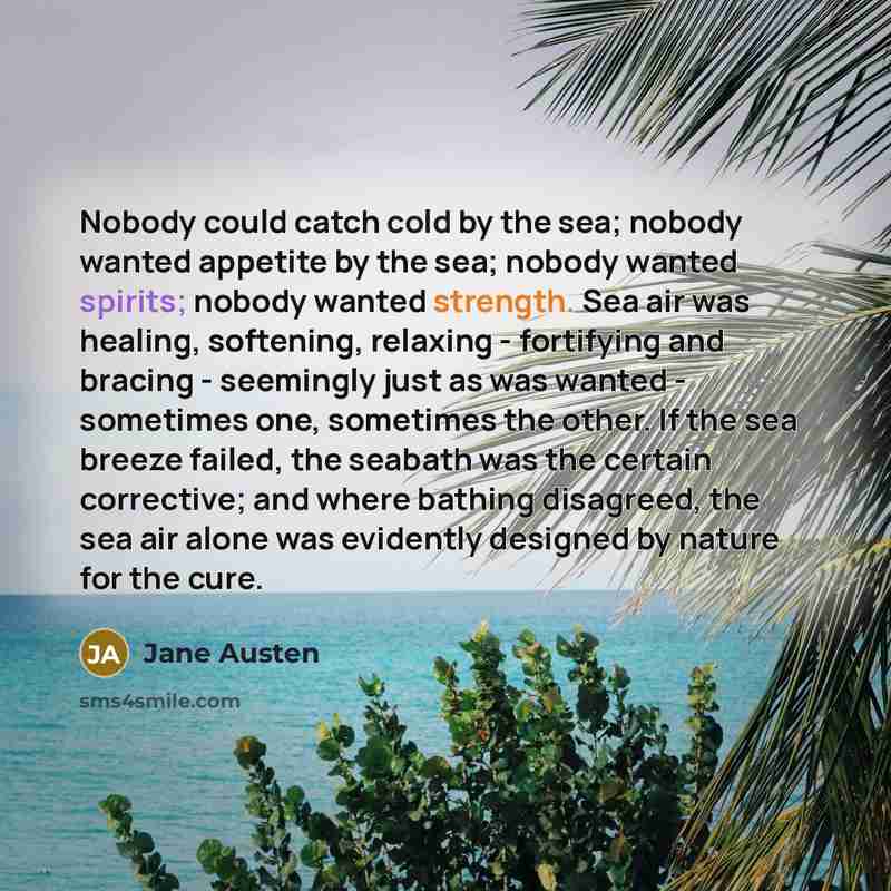 “Nobody could catch cold by the sea; nobody wanted appetite by the sea; nobody wanted spirits; nobody wanted strength. Sea air was healing, softening, relaxing - fortifying and bracing - seemingly just as was wanted - sometimes one, sometimes the other. If the sea breeze failed, the seabath was the…” quote by Jane Austen