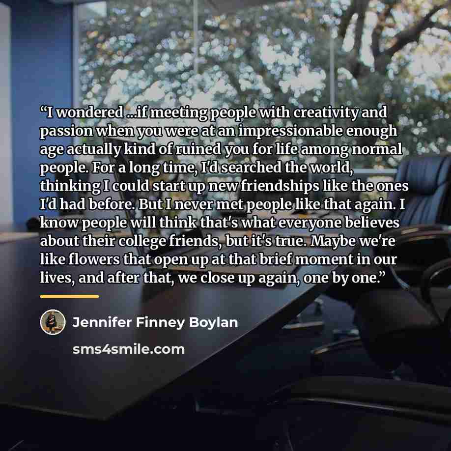 “I wondered ...if meeting people with creativity and passion when you were at an impressionable enough age actually kind of ruined you for life among normal people. For a long time, I'd searched the world, thinking I could start up new friendships like the ones I'd had before. But I never met…” quote by Jennifer Finney Boylan