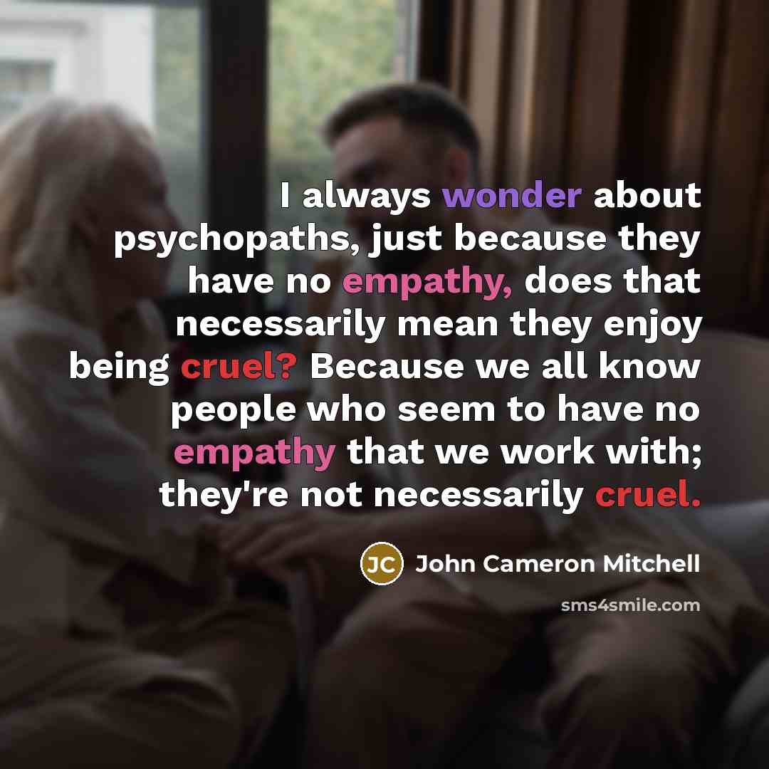 “I always wonder about psychopaths, just because they have no empathy, does that necessarily mean they enjoy being cruel? Because we all know people who seem to have no empathy that we work with; they're not necessarily cruel.” quote by John Cameron Mitchell