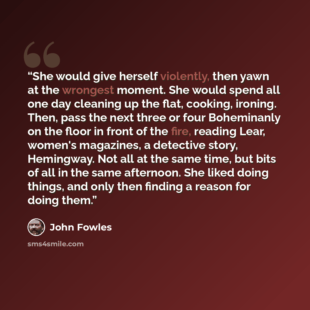 “She would give herself violently, then yawn at the wrongest moment. She would spend all one day cleaning up the flat, cooking, ironing. Then, pass the next three or four Boheminanly on the floor in front of the fire, reading Lear, women's magazines, a detective story, Hemingway. Not all at the…” quote by John Fowles