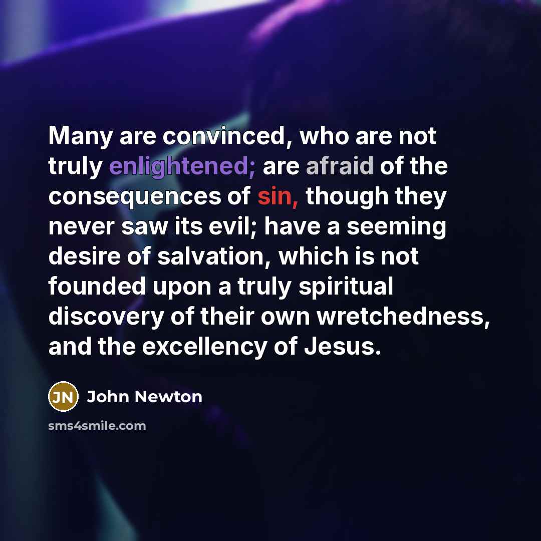 “Many are convinced, who are not truly enlightened; are afraid of the consequences of sin, though they never saw its evil; have a seeming desire of salvation, which is not founded upon a truly spiritual discovery of their own wretchedness, and the excellency of Jesus.” quote by John Newton