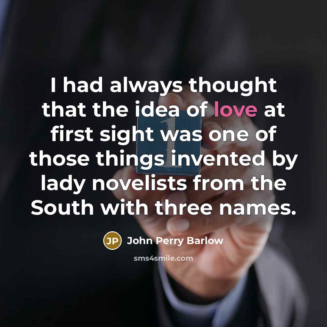 “I had always thought that the idea of love at first sight was one of those things invented by lady novelists from the South with three names.” quote by John Perry Barlow