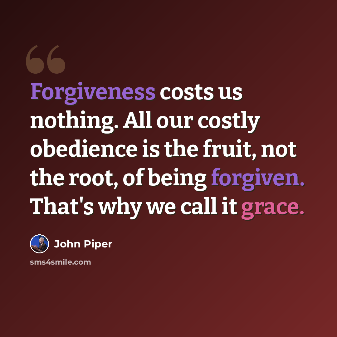“Forgiveness costs us nothing. All our costly obedience is the fruit, not the root, of being forgiven. That's why we call it grace.” quote by John Piper