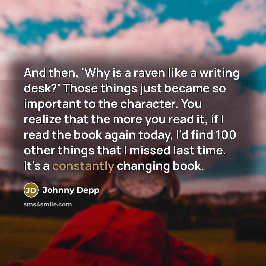 “And then, 'Why is a raven like a writing desk?' Those things just became so important to the character. You realize that the more you read it, if I read the book again today, I'd find 100 other things that I missed last time. It's a constantly changing book.” quote by Johnny Depp