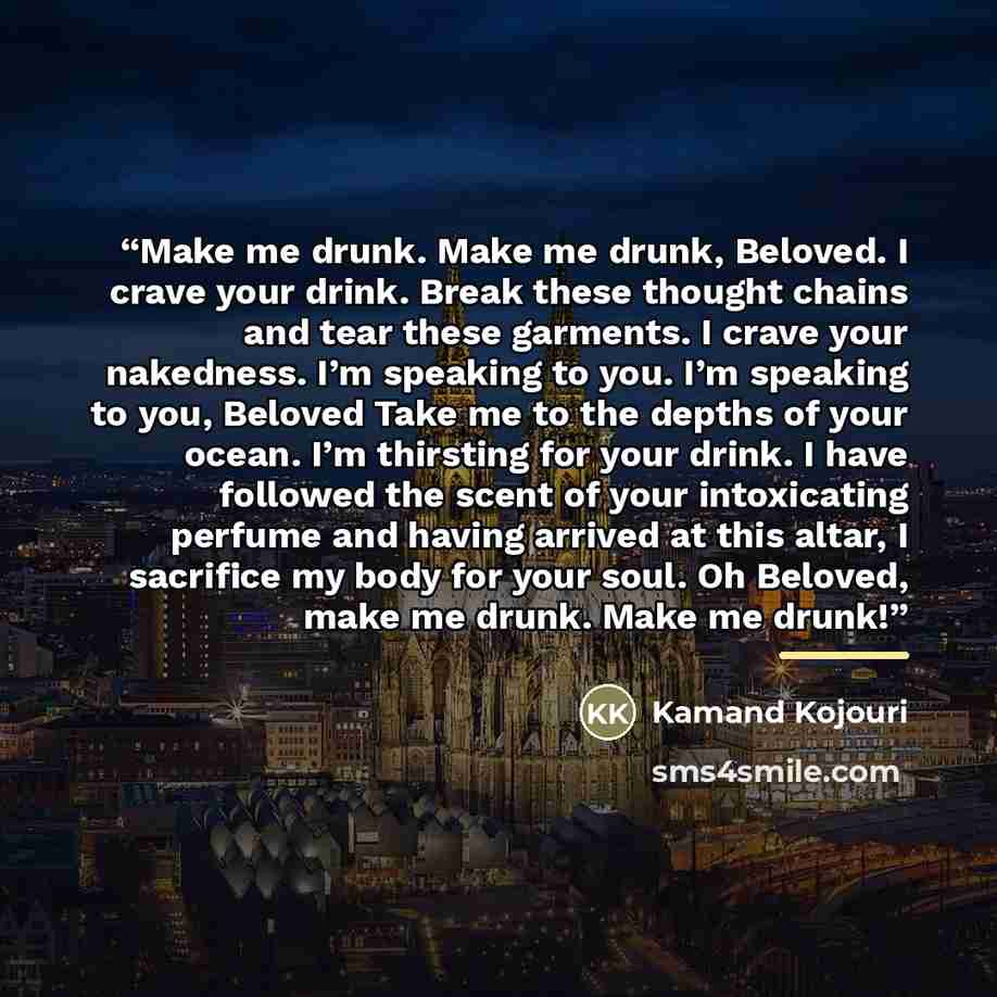“Make me drunk. Make me drunk, Beloved. I crave your drink. Break these thought chains and tear these garments. I crave your nakedness. I’m speaking to you. I’m speaking to you, Beloved Take me to the depths of your ocean. I’m thirsting for your drink. I have followed the scent of your intoxicating…” quote by Kamand Kojouri