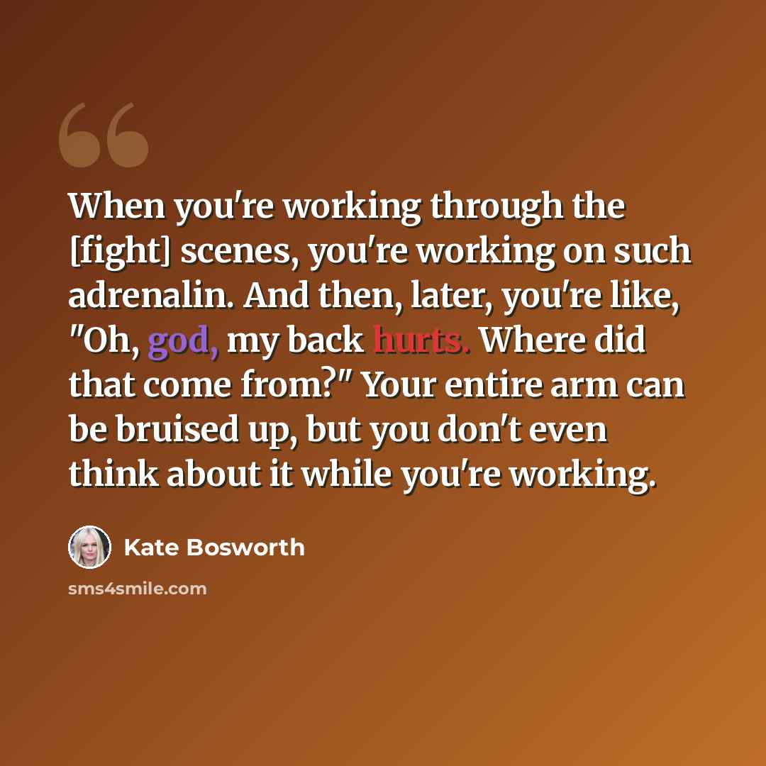 “When you're working through the [fight] scenes, you're working on such adrenalin. And then, later, you're like, "Oh, god, my back hurts. Where did that come from?" Your entire arm can be bruised up, but you don't even think about it while you're working.” quote by Kate Bosworth