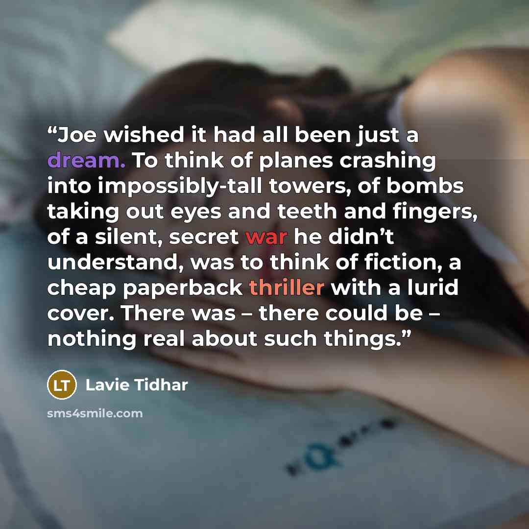“Joe wished it had all been just a dream. To think of planes crashing into impossibly-tall towers, of bombs taking out eyes and teeth and fingers, of a silent, secret war he didn’t understand, was to think of fiction, a cheap paperback thriller with a lurid cover. There was – there could be –…” quote by Lavie Tidhar