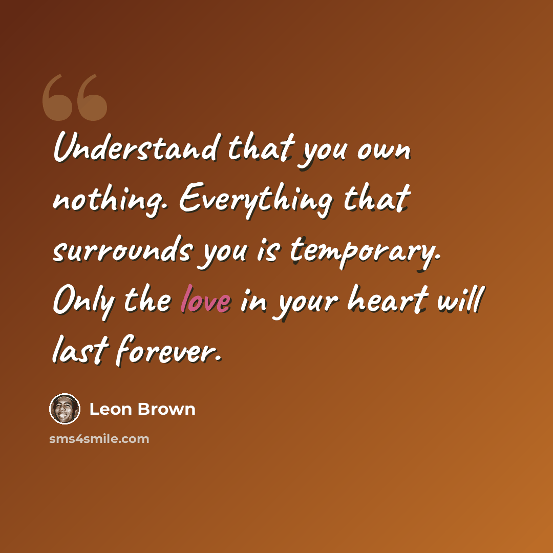 “Understand that you own nothing. Everything that surrounds you is temporary. Only the love in your heart will last forever.” quote by Leon Brown