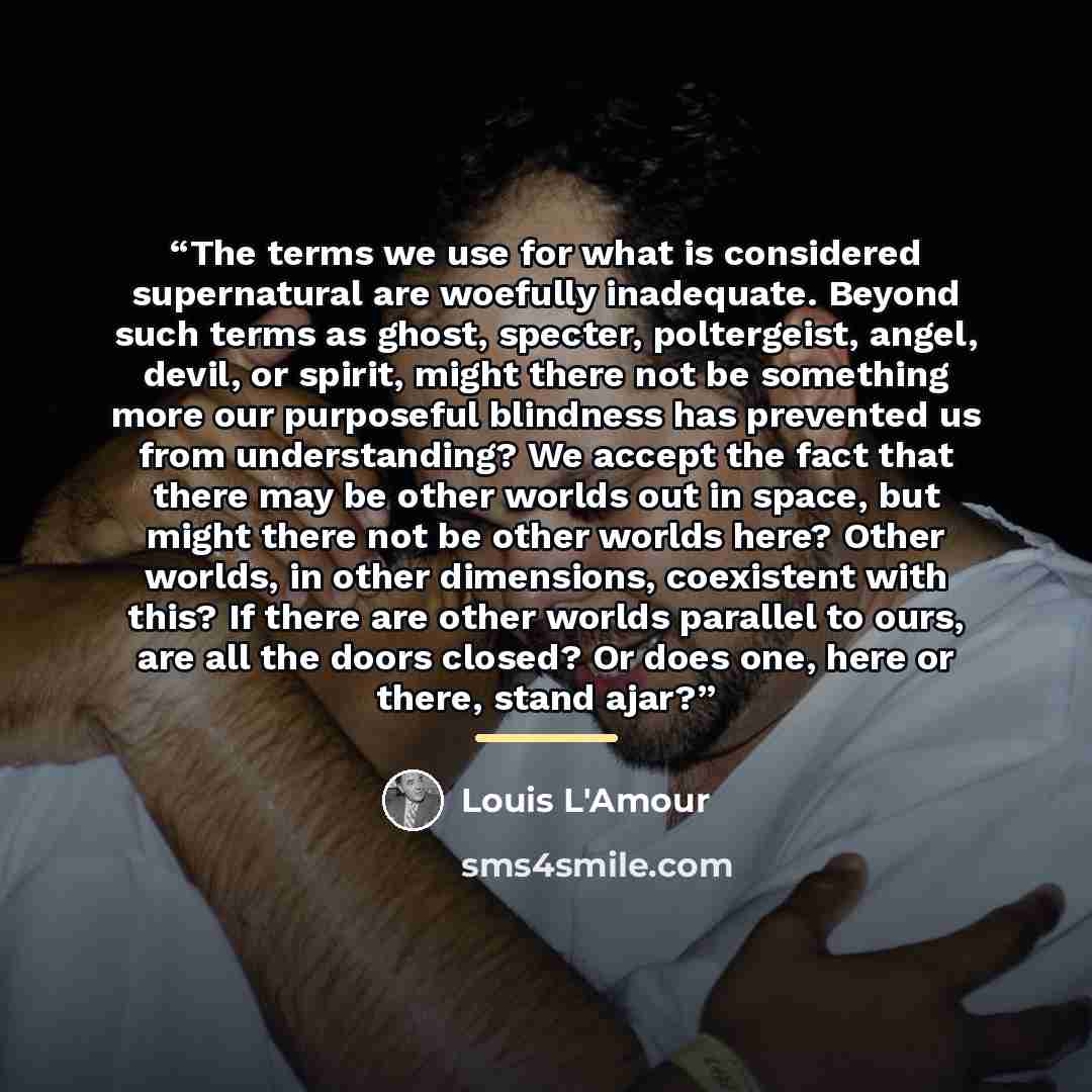“The terms we use for what is considered supernatural are woefully inadequate. Beyond such terms as ghost, specter, poltergeist, angel, devil, or spirit, might there not be something more our purposeful blindness has prevented us from understanding? We accept the fact that there may be other worlds…” quote by Louis L'Amour