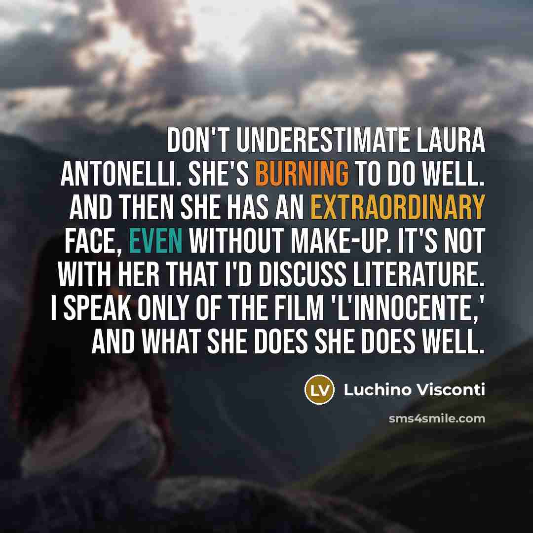 “Don't underestimate Laura Antonelli. She's burning to do well. And then she has an extraordinary face, even without make-up. It's not with her that I'd discuss literature. I speak only of the film 'L'Innocente,' and what she does she does well.” quote by Luchino Visconti
