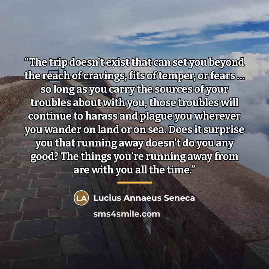 “The trip doesn’t exist that can set you beyond the reach of cravings, fits of temper, or fears … so long as you carry the sources of your troubles about with you, those troubles will continue to harass and plague you wherever you wander on land or on sea. Does it surprise you that running away…” quote by Lucius Annaeus Seneca