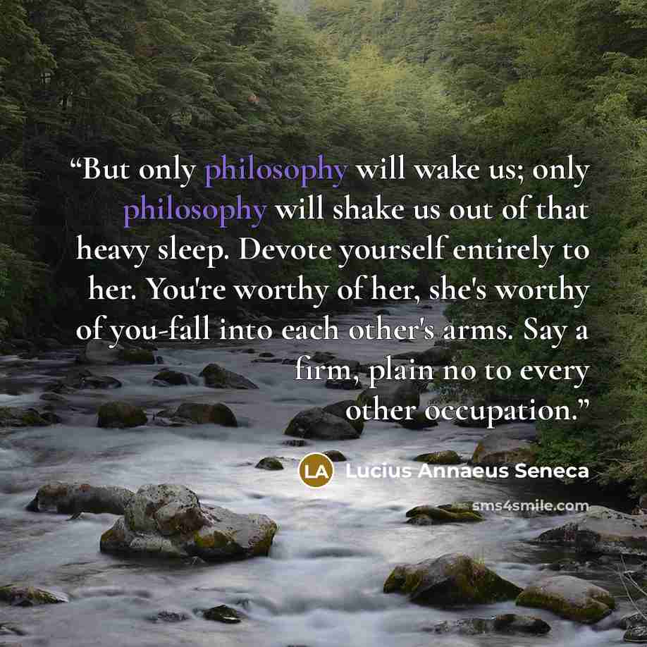 “But only philosophy will wake us; only philosophy will shake us out of that heavy sleep. Devote yourself entirely to her. You're worthy of her, she's worthy of you-fall into each other's arms. Say a firm, plain no to every other occupation.” quote by Lucius Annaeus Seneca