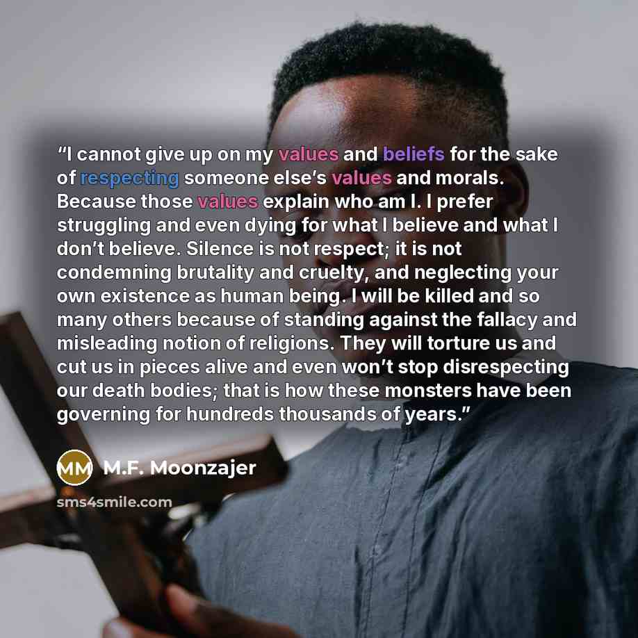 “I cannot give up on my values and beliefs for the sake of respecting someone else’s values and morals. Because those values explain who am I. I prefer struggling and even dying for what I believe and what I don’t believe. Silence is not respect; it is not condemning brutality and cruelty, and…” quote by M.F. Moonzajer