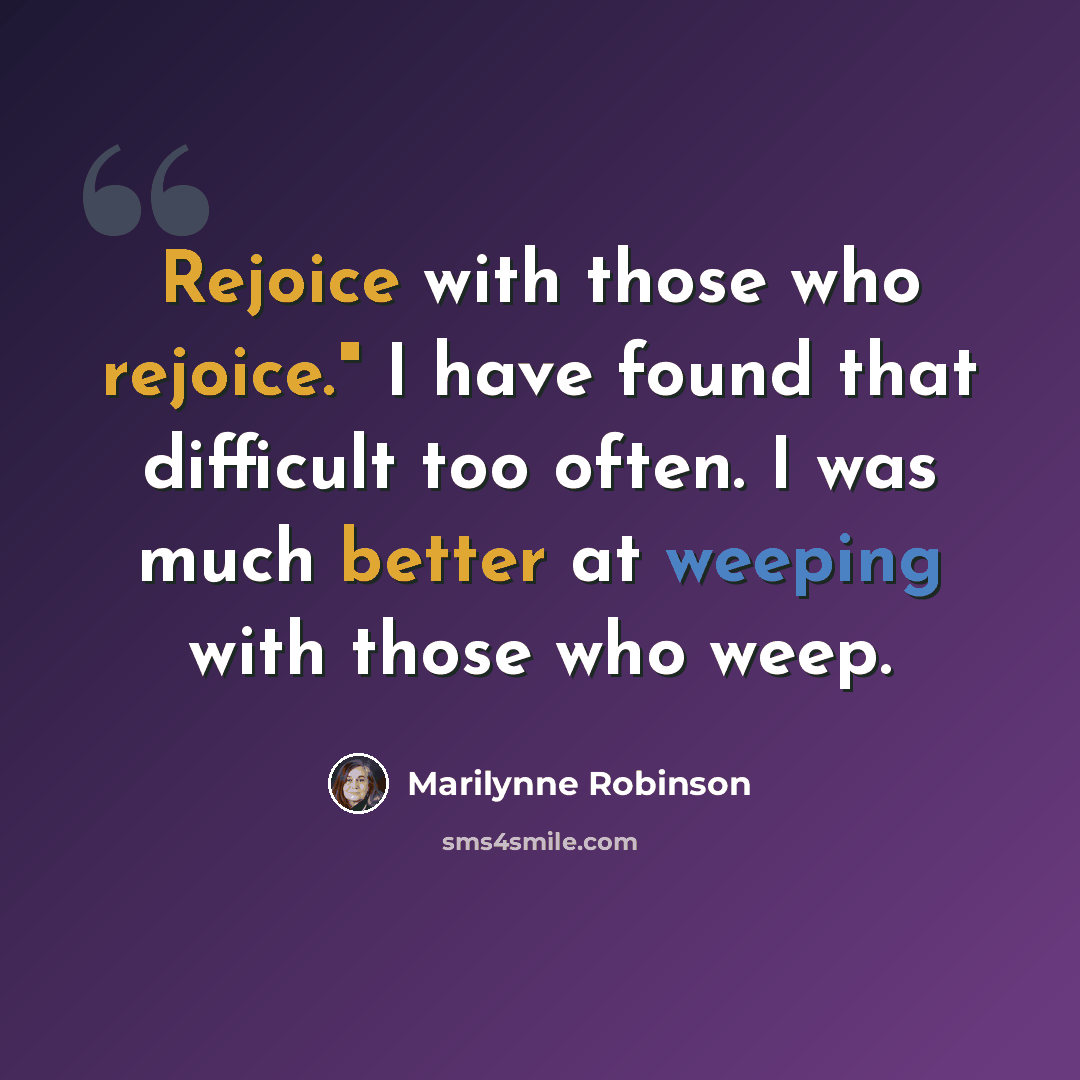 “Rejoice with those who rejoice." I have found that difficult too often. I was much better at weeping with those who weep.” quote by Marilynne Robinson