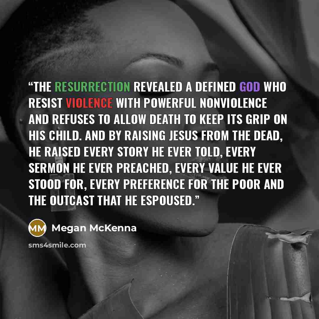 “The Resurrection revealed a defined God who resist violence with powerful nonviolence and refuses to allow death to keep its grip on His child. And by raising Jesus from the dead, He raised every story He ever told, every sermon He ever preached, every value He ever stood for, every preference for…” quote by Megan McKenna