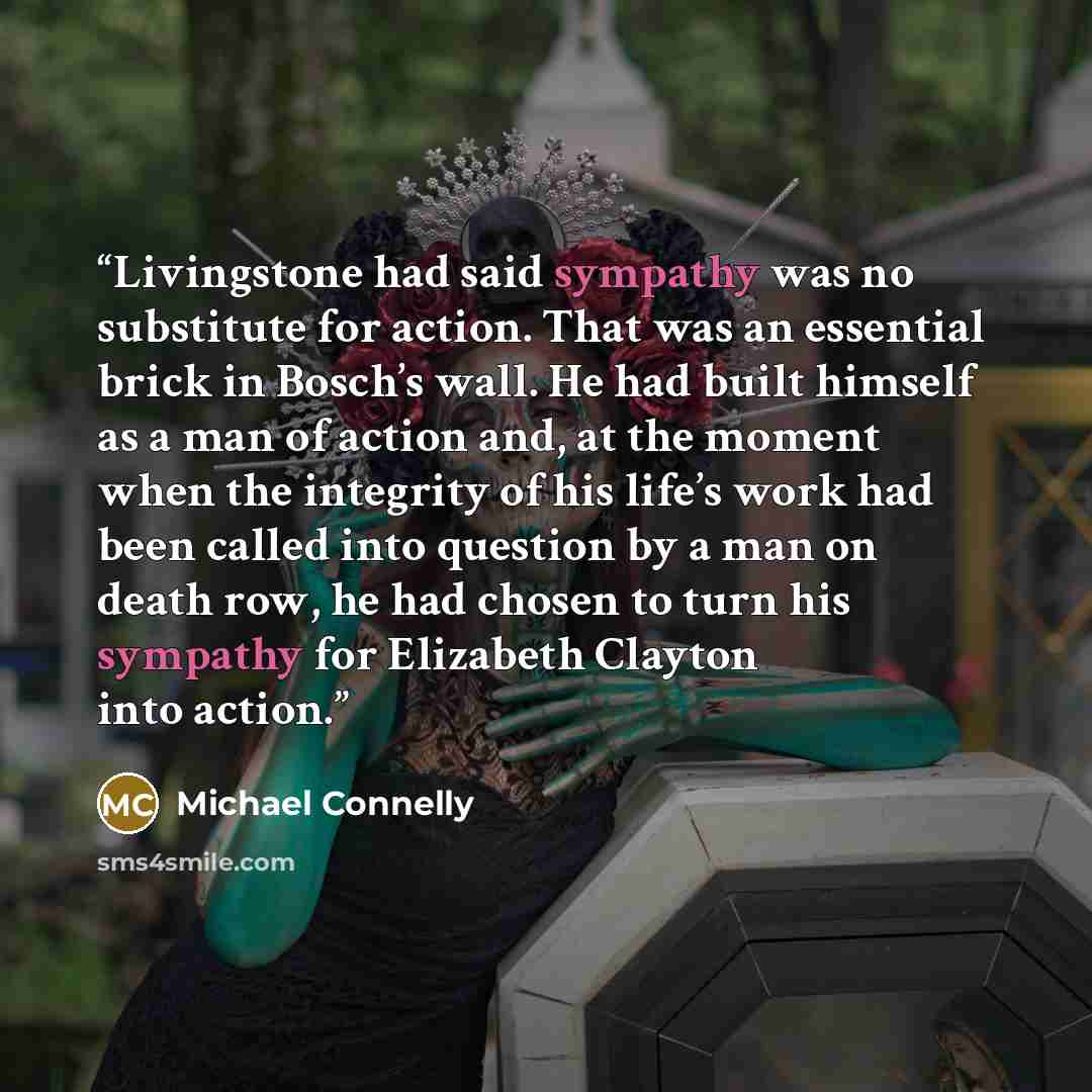 “Livingstone had said sympathy was no substitute for action. That was an essential brick in Bosch’s wall. He had built himself as a man of action and, at the moment when the integrity of his life’s work had been called into question by a man on death row, he had chosen to turn his sympathy for…” quote by Michael Connelly
