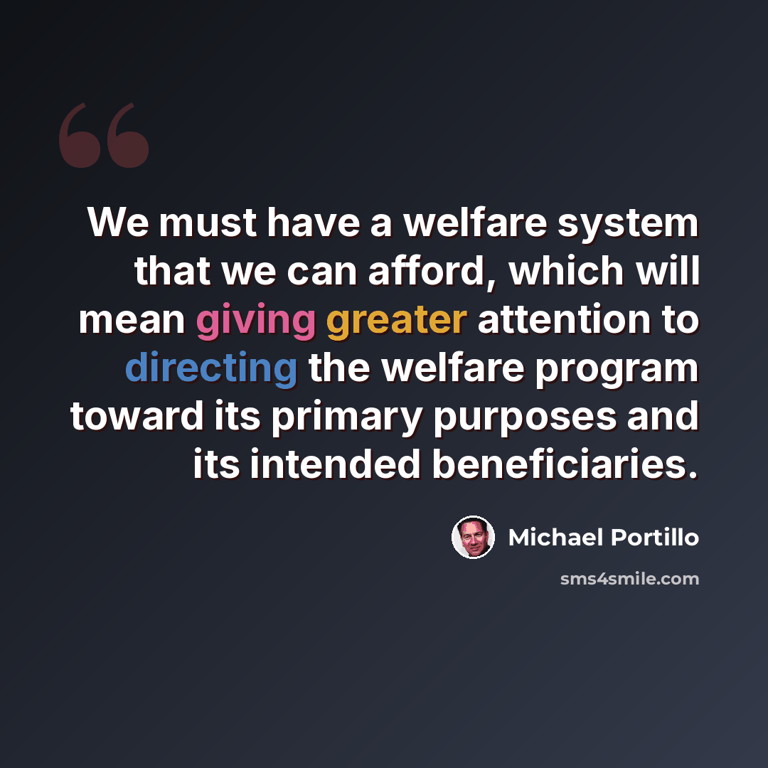 “We must have a welfare system that we can afford, which will mean giving greater attention to directing the welfare program toward its primary purposes and its intended beneficiaries.” quote by Michael Portillo