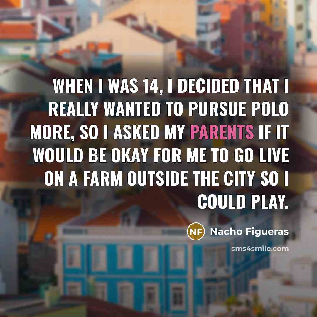 “When I was 14, I decided that I really wanted to pursue polo more, so I asked my parents if it would be okay for me to go live on a farm outside the city so I could play.” quote by Nacho Figueras