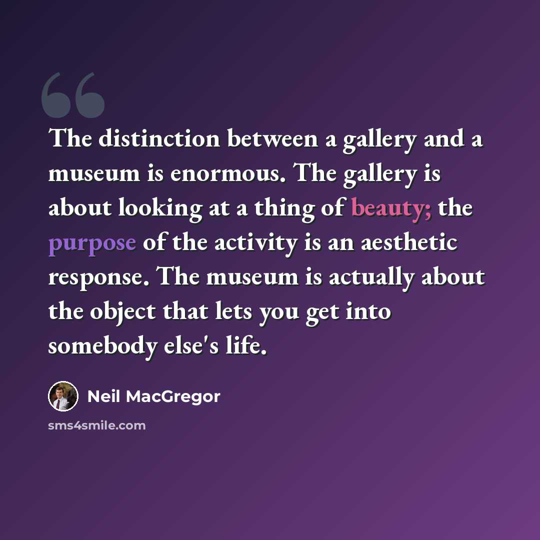 “The distinction between a gallery and a museum is enormous. The gallery is about looking at a thing of beauty; the purpose of the activity is an aesthetic response. The museum is actually about the object that lets you get into somebody else's life.” quote by Neil MacGregor