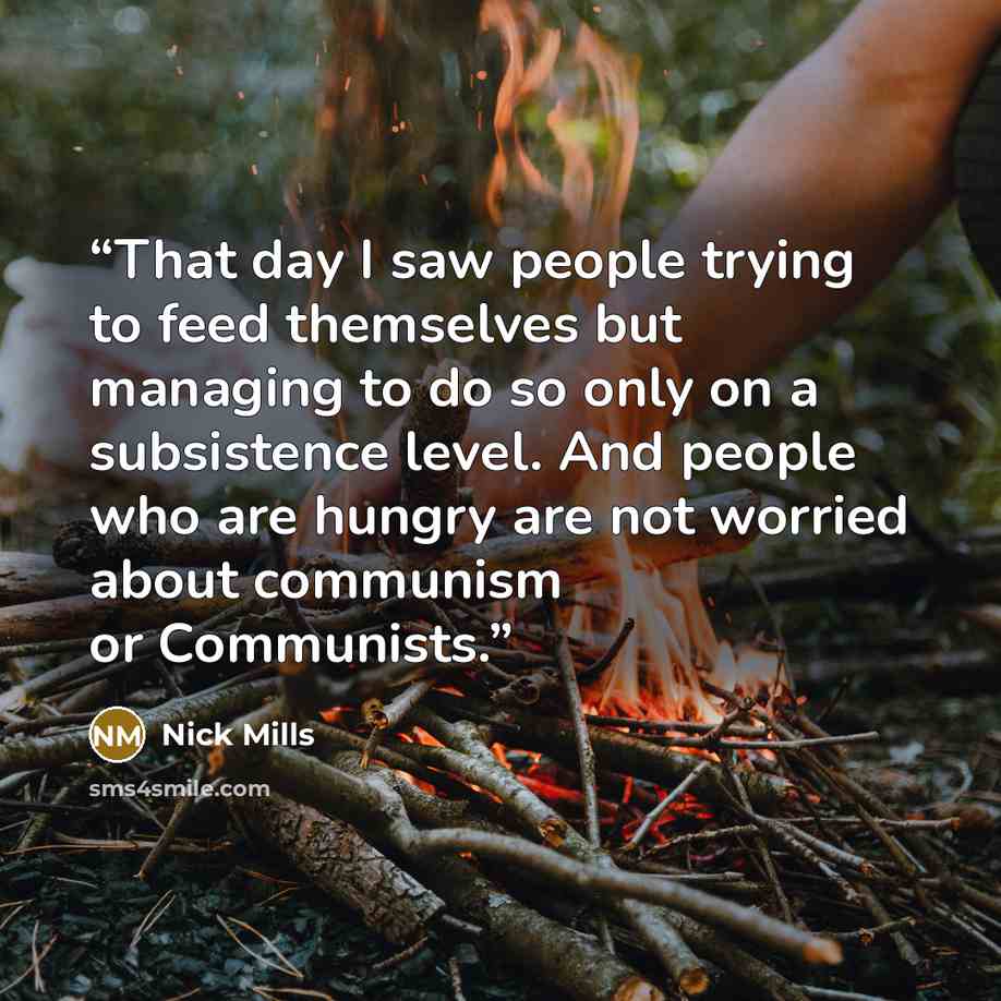 “That day I saw people trying to feed themselves but managing to do so only on a subsistence level. And people who are hungry are not worried about communism or Communists.” quote by Nick Mills