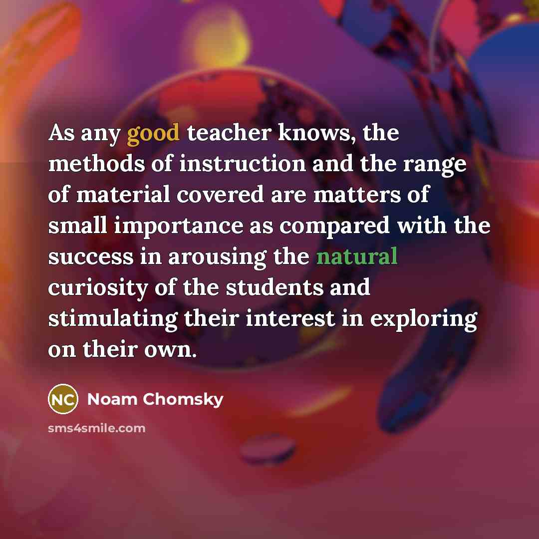“As any good teacher knows, the methods of instruction and the range of material covered are matters of small importance as compared with the success in arousing the natural curiosity of the students and stimulating their interest in exploring on their own.” quote by Noam Chomsky