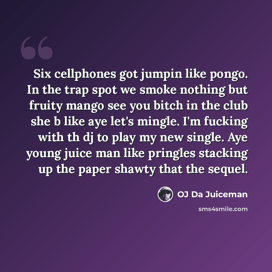“Six cellphones got jumpin like pongo. In the trap spot we smoke nothing but fruity mango see you bitch in the club she b like aye let's mingle. I'm fucking with th dj to play my new single. Aye young juice man like pringles stacking up the paper shawty that the sequel.” quote by OJ Da Juiceman