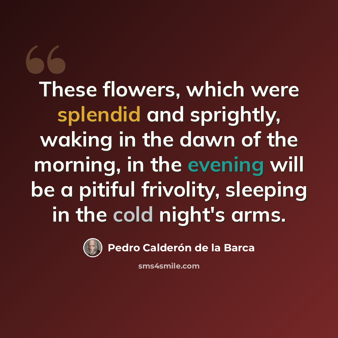“These flowers, which were splendid and sprightly, waking in the dawn of the morning, in the evening will be a pitiful frivolity, sleeping in the cold night's arms.” quote by Pedro Calderon de la Barca