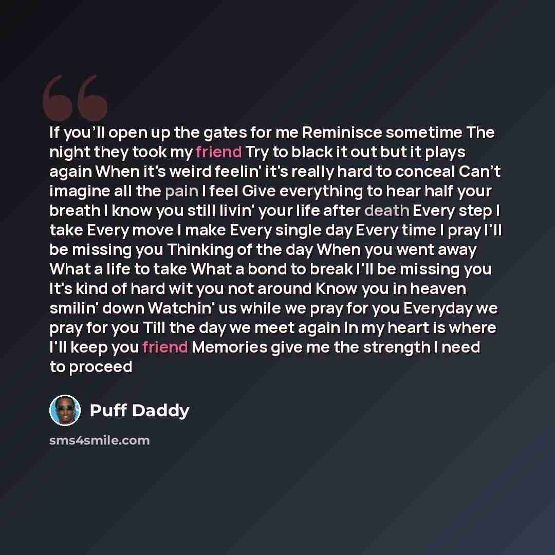 “If you'll open up the gates for me Reminisce sometime The night they took my friend Try to black it out but it plays again When it's weird feelin' it's really hard to conceal Can't imagine all the pain I feel Give everything to hear half your breath I know you still livin' your life after death…” quote by Puff Daddy