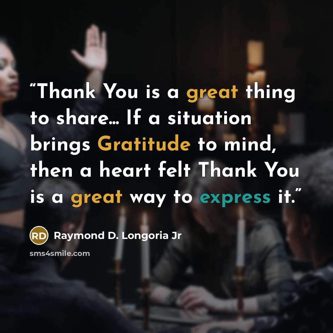 “Thank You is a great thing to share... If a situation brings Gratitude to mind, then a heart felt Thank You is a great way to express it.” quote by Raymond D. Longoria Jr