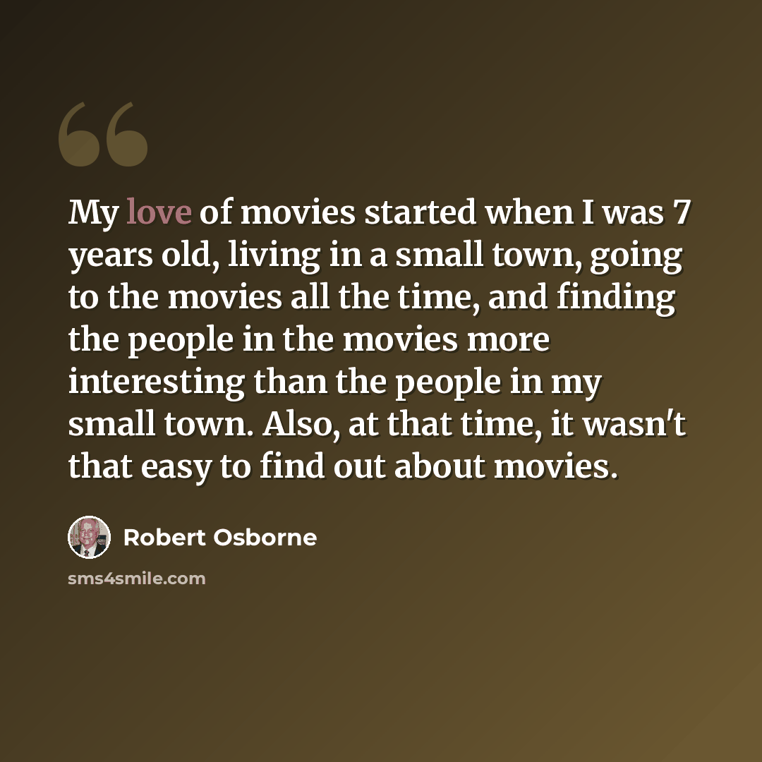 “My love of movies started when I was 7 years old, living in a small town, going to the movies all the time, and finding the people in the movies more interesting than the people in my small town. Also, at that time, it wasn't that easy to find out about movies.” quote by Robert Osborne
