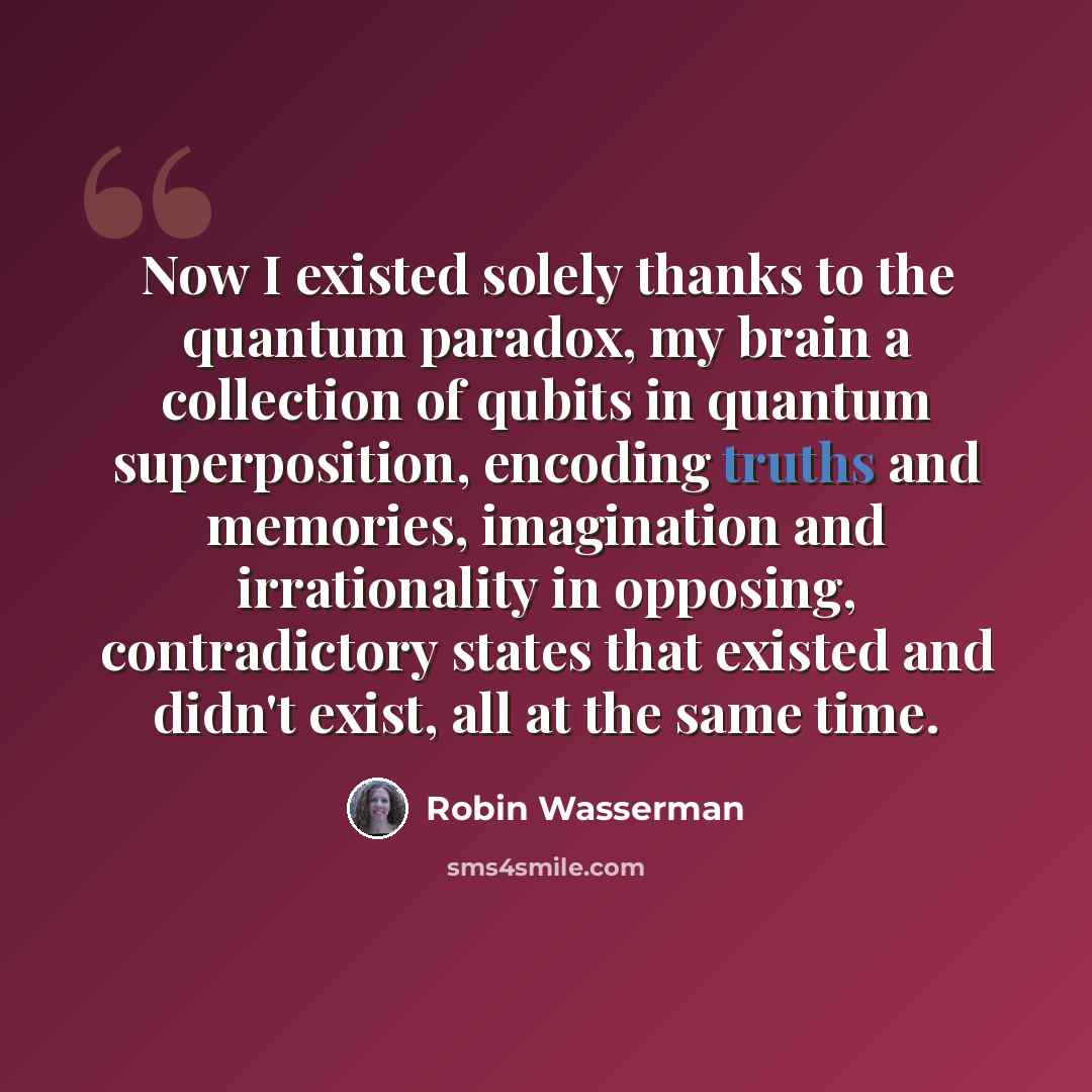 “Now I existed solely thanks to the quantum paradox, my brain a collection of qubits in quantum superposition, encoding truths and memories, imagination and irrationality in opposing, contradictory states that existed and didn't exist, all at the same time.” quote by Robin Wasserman