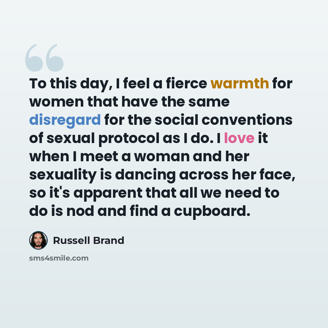 “To this day, I feel a fierce warmth for women that have the same disregard for the social conventions of sexual protocol as I do. I love it when I meet a woman and her sexuality is dancing across her face, so it's apparent that all we need to do is nod and find a cupboard.” quote by Russell Brand