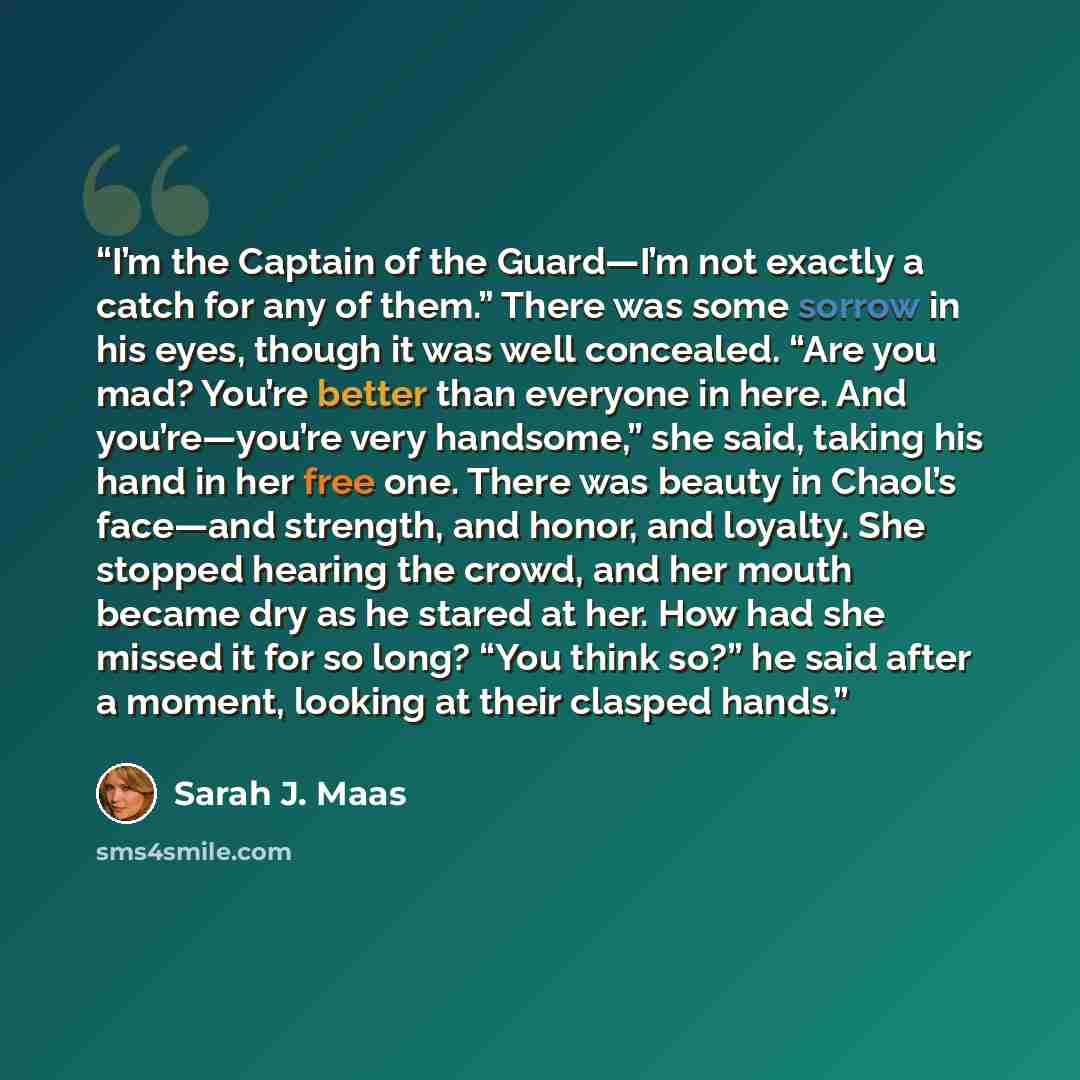 “I’m the Captain of the Guard—I’m not exactly a catch for any of them.” There was some sorrow in his eyes, though it was well concealed. “Are you mad? You’re better than everyone in here. And you’re—you’re very handsome,” she said, taking his hand in her free one. There was beauty in Chaol’s…” quote by Sarah J. Maas