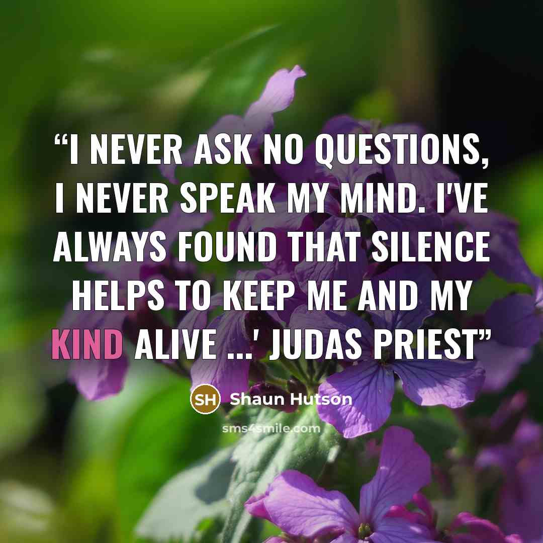 “I never ask no questions, I never speak my mind. I've always found that silence helps to keep me and my kind alive ...' Judas Priest” quote by Shaun Hutson