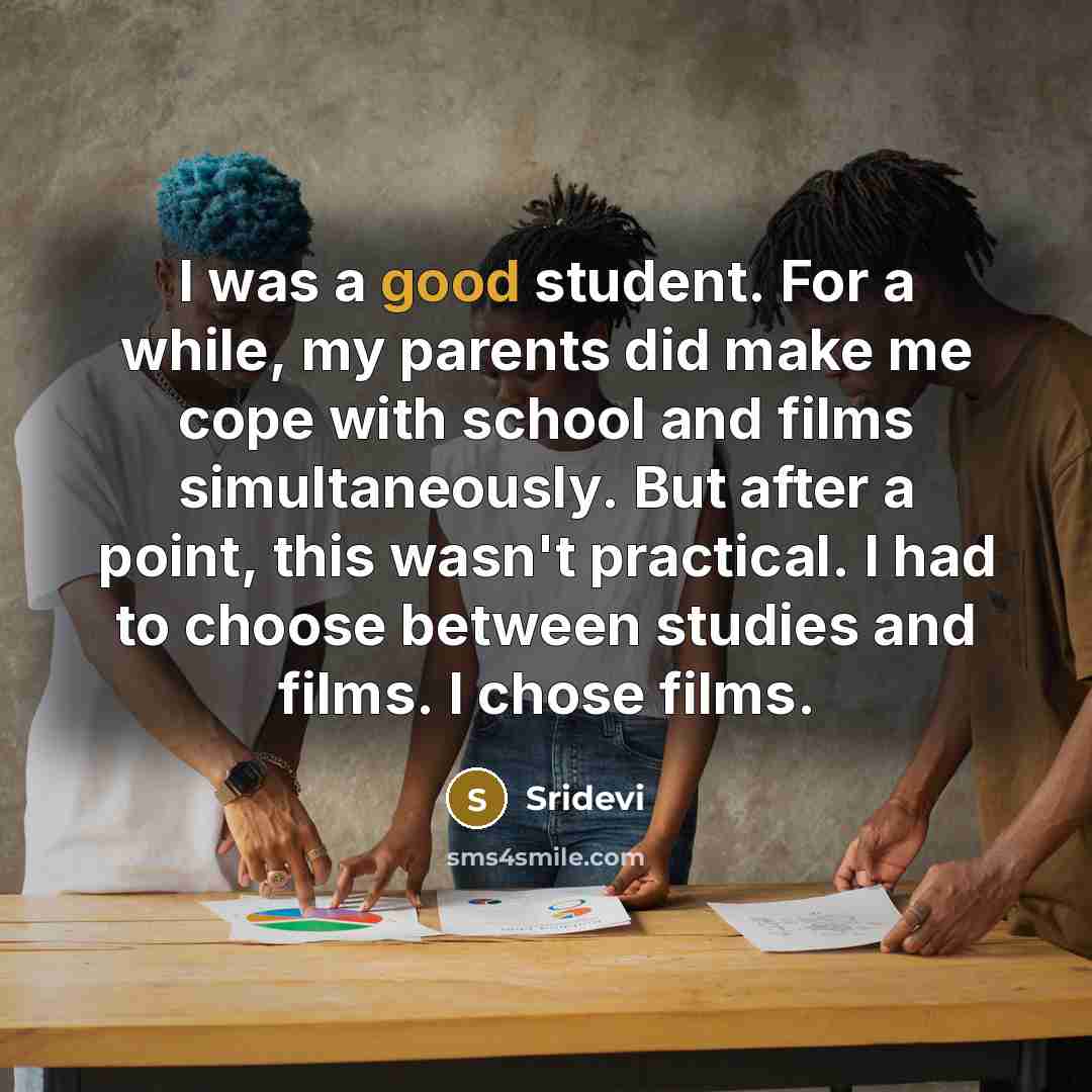 “I was a good student. For a while, my parents did make me cope with school and films simultaneously. But after a point, this wasn't practical. I had to choose between studies and films. I chose films.” quote by Sridevi